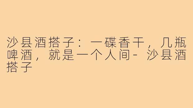 沙县酒搭子:一碟香干,几瓶啤酒,就是一个人间-沙县酒搭子