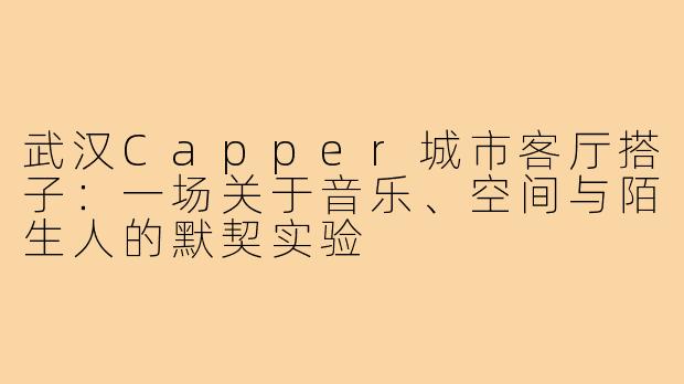 武汉Capper城市客厅搭子:一场关于音乐、空间与陌生人的默契实验