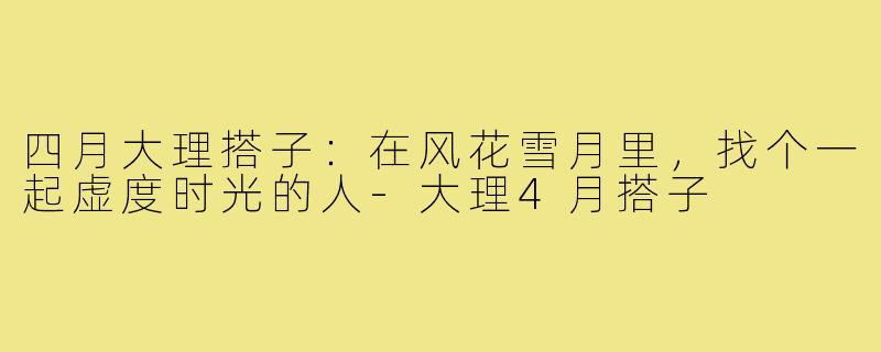 四月大理搭子:在风花雪月里,找个一起虚度时光的人-大理4月搭子