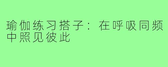瑜伽练习搭子:在呼吸同频中照见彼此