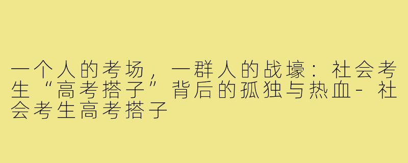 一个人的考场,一群人的战壕:社会考生“高考搭子”背后的孤独与热血-社会考生高考搭子
