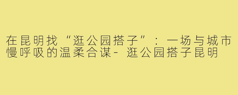 在昆明找“逛公园搭子”:一场与城市慢呼吸的温柔合谋-逛公园搭子昆明