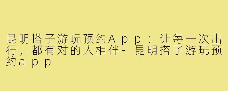 昆明搭子游玩预约App：让每一次出行，都有对的人相伴-昆明搭子游玩预约app