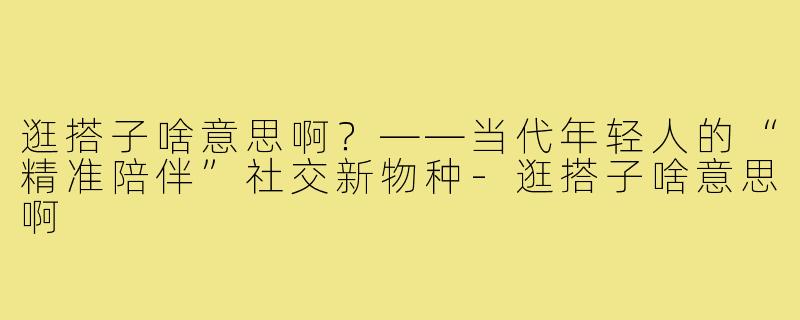 逛搭子啥意思啊?——当代年轻人的“精准陪伴”社交新物种-逛搭子啥意思啊
