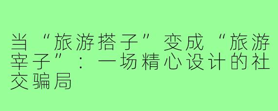 当“旅游搭子”变成“旅游宰子”:一场精心设计的社交骗局