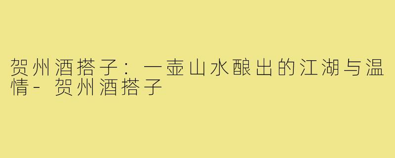 贺州酒搭子:一壶山水酿出的江湖与温情-贺州酒搭子