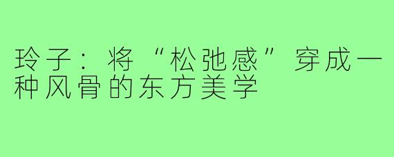 玲子:将“松弛感”穿成一种风骨的东方美学