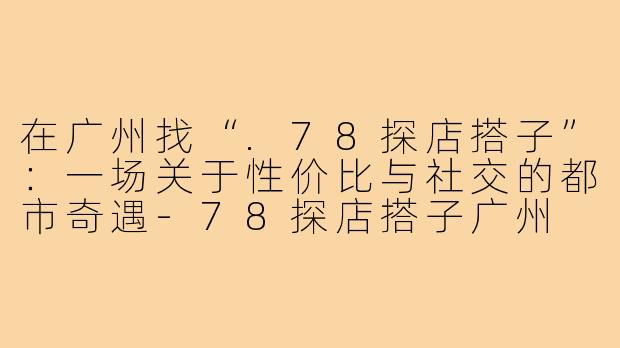在广州找“.78探店搭子”：一场关于性价比与社交的都市奇遇-78探店搭子广州