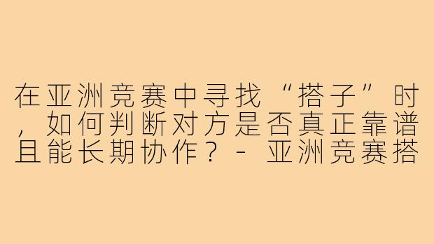 在亚洲竞赛中寻找“搭子”时,如何判断对方是否真正靠谱且能长期协作?-亚洲竞赛搭子
