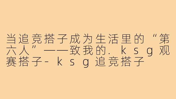 当追竞搭子成为生活里的“第六人”——致我的.ksg观赛搭子-ksg追竞搭子