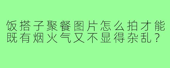 饭搭子聚餐图片怎么拍才能既有烟火气又不显得杂乱?