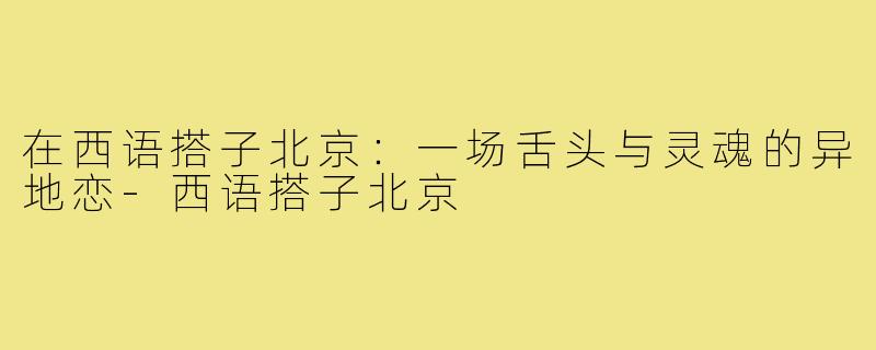 在西语搭子北京:一场舌头与灵魂的异地恋-西语搭子北京