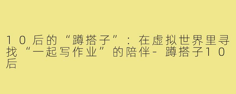 10后的“蹲搭子”：在虚拟世界里寻找“一起写作业”的陪伴-蹲搭子10后