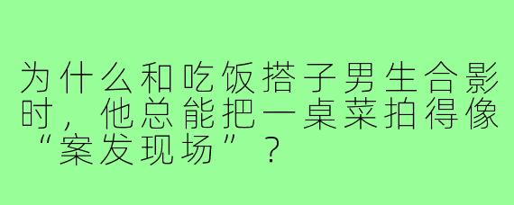 为什么和吃饭搭子男生合影时，他总能把一桌菜拍得像“案发现场”？