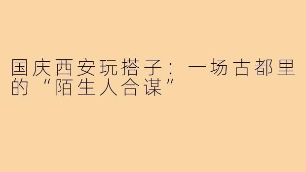 国庆西安玩搭子:一场古都里的“陌生人合谋”