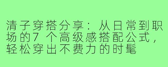 清子穿搭分享：从日常到职场的7个高级感搭配公式，轻松穿出不费力的时髦