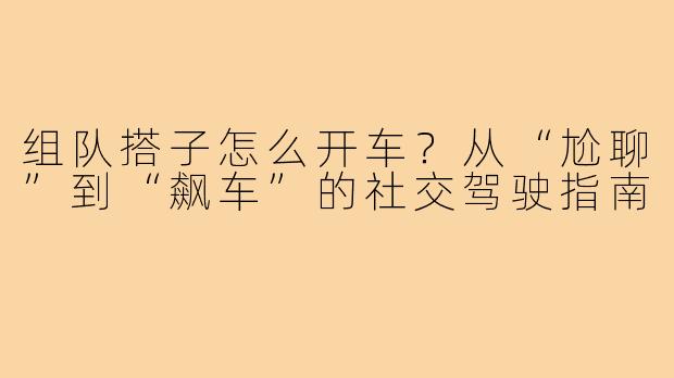 组队搭子怎么开车?从“尬聊”到“飙车”的社交驾驶指南