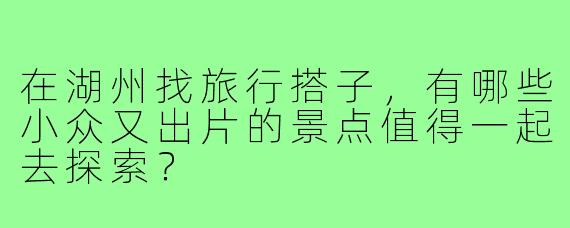 在湖州找旅行搭子,有哪些小众又出片的景点值得一起去探索?