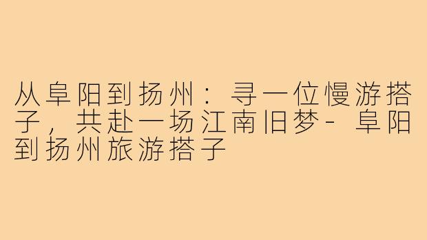 从阜阳到扬州:寻一位慢游搭子,共赴一场江南旧梦-阜阳到扬州旅游搭子