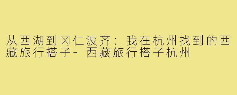 从西湖到冈仁波齐:我在杭州找到的西藏旅行搭子-西藏旅行搭子杭州