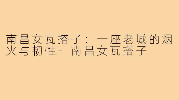南昌女瓦搭子:一座老城的烟火与韧性-南昌女瓦搭子