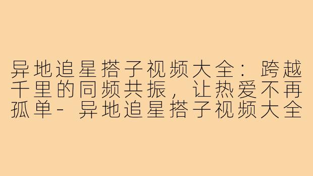 异地追星搭子视频大全：跨越千里的同频共振，让热爱不再孤单-异地追星搭子视频大全