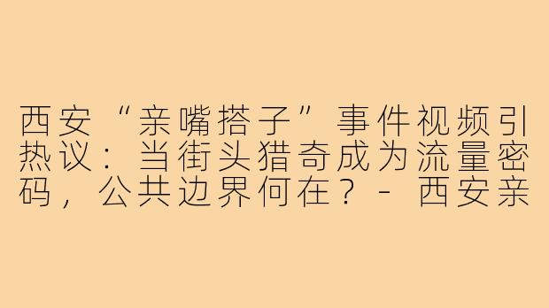 西安“亲嘴搭子”事件视频引热议:当街头猎奇成为流量密码,公共边界何在?-西安亲嘴搭子事件视频