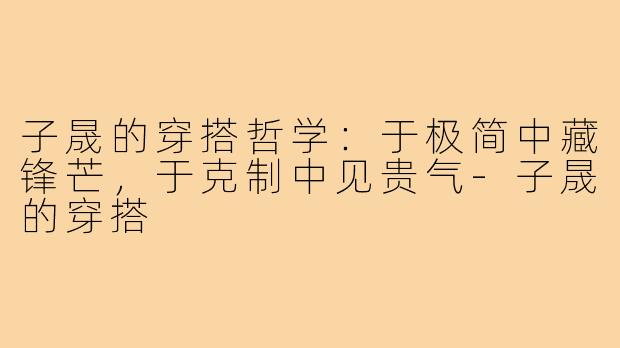 子晟的穿搭哲学:于极简中藏锋芒,于克制中见贵气-子晟的穿搭