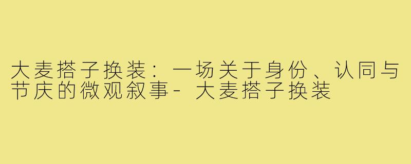 大麦搭子换装:一场关于身份、认同与节庆的微观叙事-大麦搭子换装
