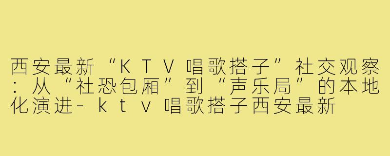 西安最新“KTV唱歌搭子”社交观察:从“社恐包厢”到“声乐局”的本地化演进-ktv唱歌搭子西安最新