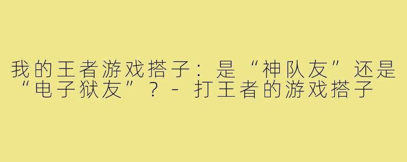 我的王者游戏搭子:是“神队友”还是“电子狱友”?-打王者的游戏搭子