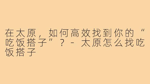 在太原,如何高效找到你的“吃饭搭子”?-太原怎么找吃饭搭子