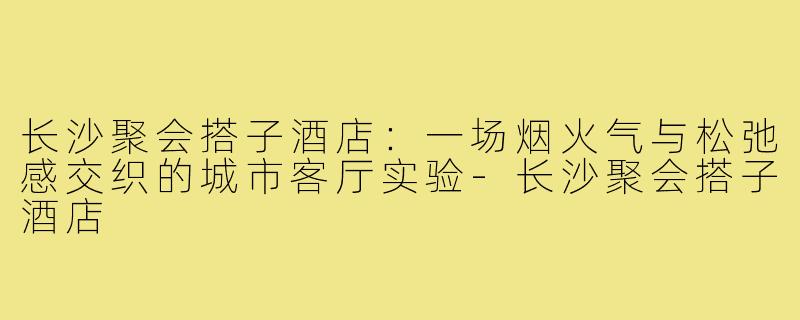长沙聚会搭子酒店:一场烟火气与松弛感交织的城市客厅实验-长沙聚会搭子酒店