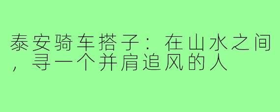 泰安骑车搭子:在山水之间,寻一个并肩追风的人