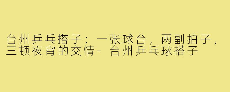 台州乒乓搭子:一张球台,两副拍子,三顿夜宵的交情-台州乒乓球搭子