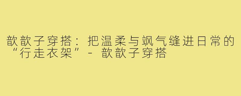 歆歆子穿搭：把温柔与飒气缝进日常的“行走衣架”-歆歆子穿搭