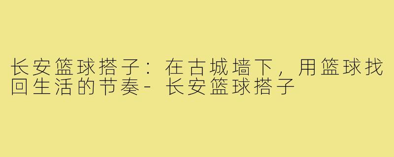 长安篮球搭子:在古城墙下,用篮球找回生活的节奏-长安篮球搭子