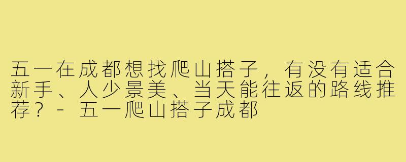 五一在成都想找爬山搭子,有没有适合新手、人少景美、当天能往返的路线推荐?-五一爬山搭子成都