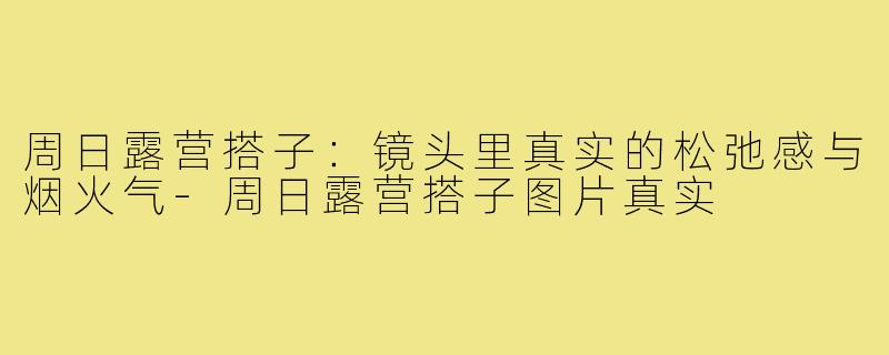 周日露营搭子：镜头里真实的松弛感与烟火气-周日露营搭子图片真实
