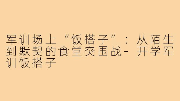 军训场上“饭搭子”:从陌生到默契的食堂突围战-开学军训饭搭子