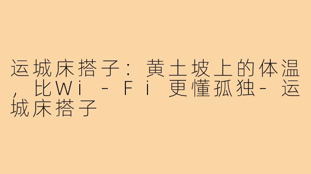 运城床搭子:黄土坡上的体温,比Wi-Fi更懂孤独-运城床搭子
