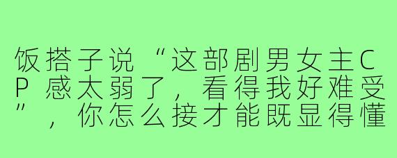饭搭子说“这部剧男女主CP感太弱了,看得我好难受”,你怎么接才能既显得懂剧又让对话继续下去?