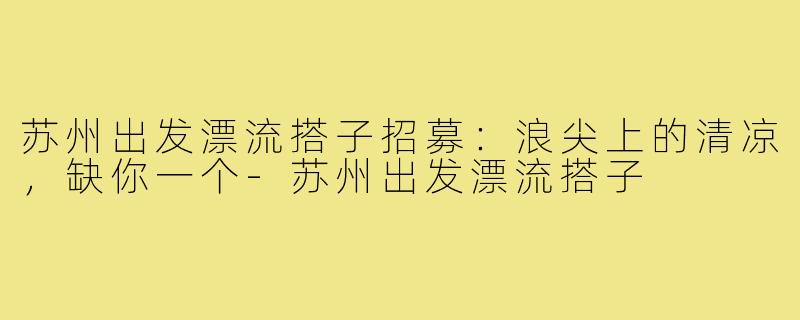 苏州出发漂流搭子招募:浪尖上的清凉,缺你一个-苏州出发漂流搭子
