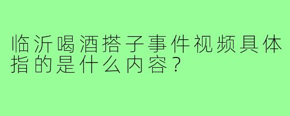 临沂喝酒搭子事件视频具体指的是什么内容?