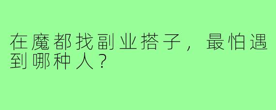 在魔都找副业搭子,最怕遇到哪种人?