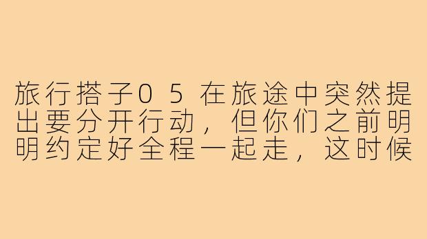 旅行搭子05在旅途中突然提出要分开行动，但你们之前明明约定好全程一起走，这时候该怎么处理才不伤和气？