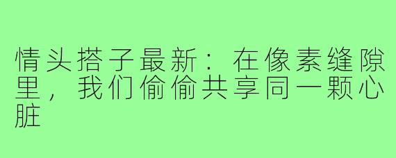 情头搭子最新:在像素缝隙里,我们偷偷共享同一颗心脏
