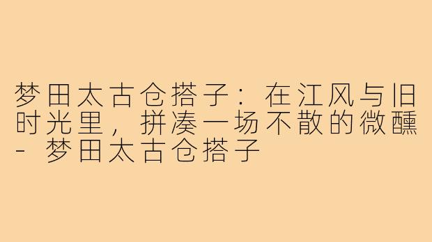 梦田太古仓搭子:在江风与旧时光里,拼凑一场不散的微醺-梦田太古仓搭子
