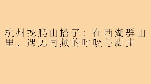 杭州找爬山搭子:在西湖群山里,遇见同频的呼吸与脚步