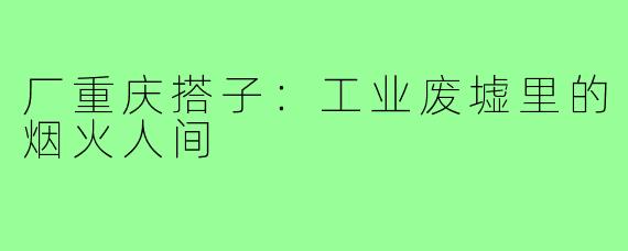 厂重庆搭子:工业废墟里的烟火人间